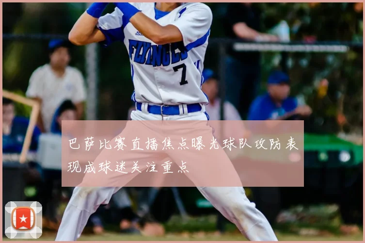 巴萨比赛直播焦点曝光球队攻防表现成球迷关注重点