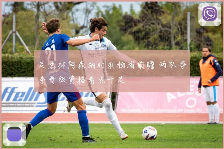 足总杯阿森纳对利物浦前瞻 两队争夺晋级资格看点十足