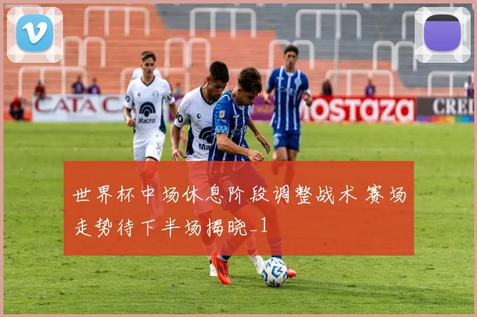 世界杯中场休息阶段调整战术 赛场走势待下半场揭晓_1