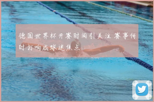 德国世界杯开赛时间引关注 赛事何时打响成球迷焦点