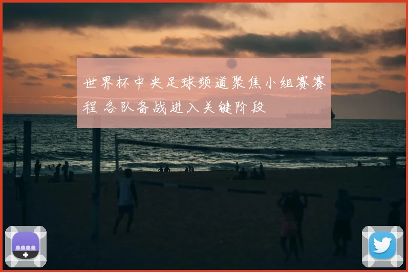 世界杯中央足球频道聚焦小组赛赛程 各队备战进入关键阶段