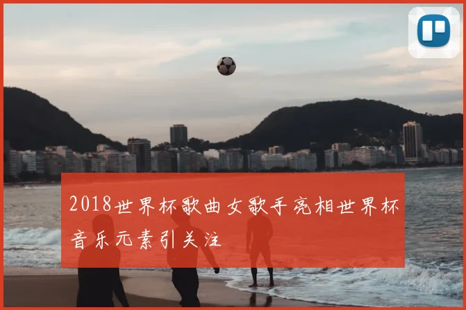 2018世界杯歌曲女歌手亮相世界杯音乐元素引关注