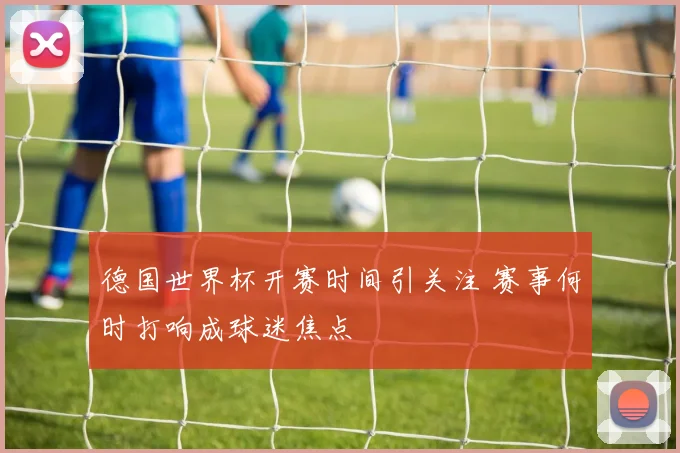 德国世界杯开赛时间引关注 赛事何时打响成球迷焦点