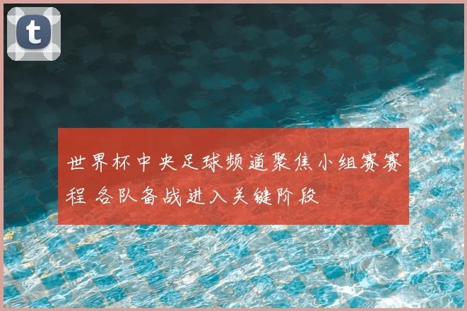 世界杯中央足球频道聚焦小组赛赛程 各队备战进入关键阶段