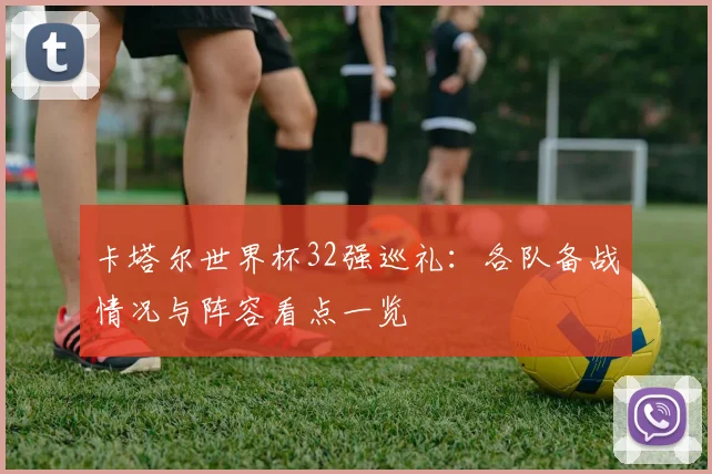 卡塔尔世界杯32强巡礼：各队备战情况与阵容看点一览