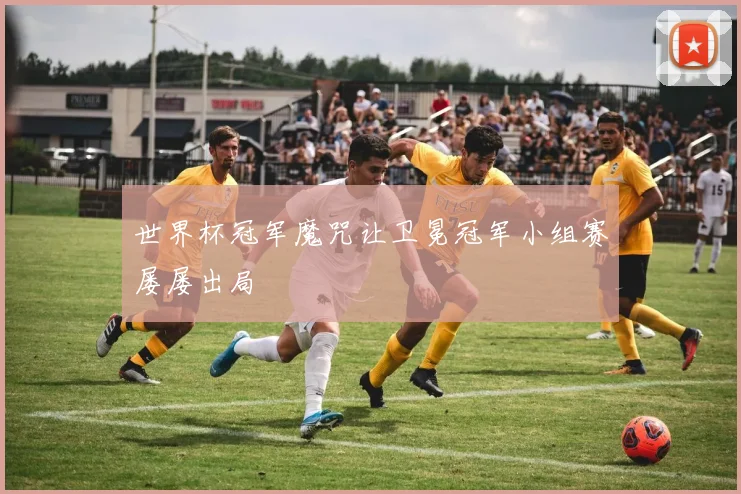 世界杯冠军魔咒让卫冕冠军小组赛屡屡出局