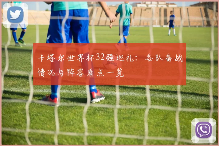 卡塔尔世界杯32强巡礼:各队备战情况与阵容看点一览