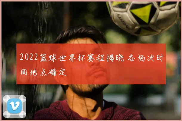 2022篮球世界杯赛程揭晓 各场次时间地点确定